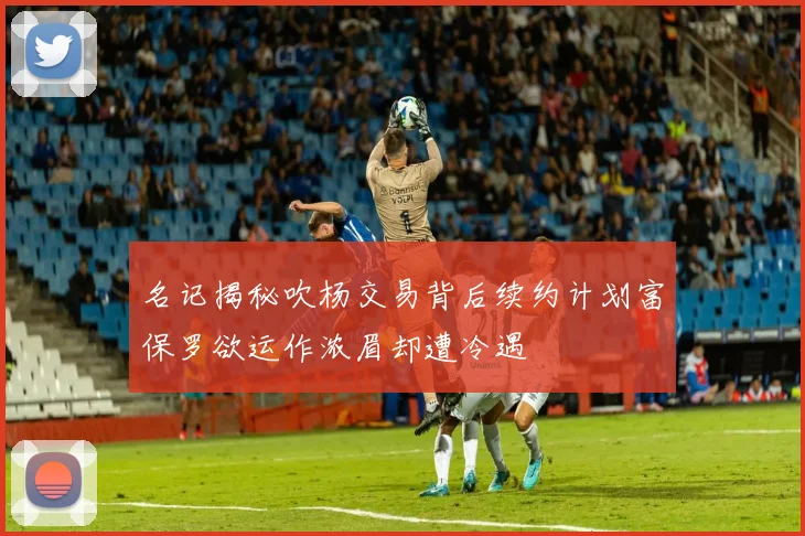 名记揭秘吹杨交易背后续约计划富保罗欲运作浓眉却遭冷遇