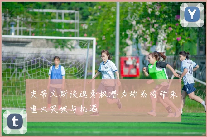 史蒂文斯谈选秀权潜力称或将带来重大突破与机遇