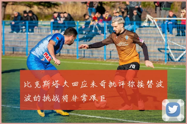 比克斯塔夫回应米奇批评称接替波波的挑战将非常艰巨