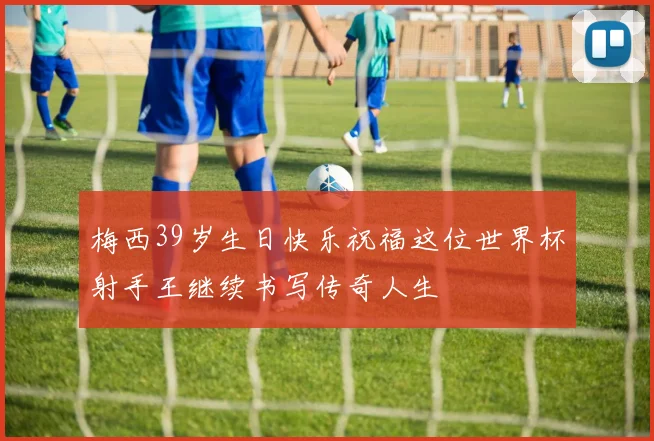 梅西39岁生日快乐祝福这位世界杯射手王继续书写传奇人生