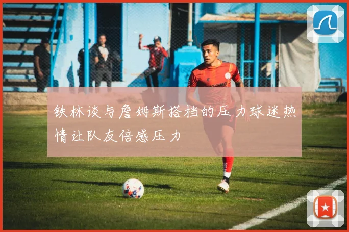 铁林谈与詹姆斯搭档的压力球迷热情让队友倍感压力