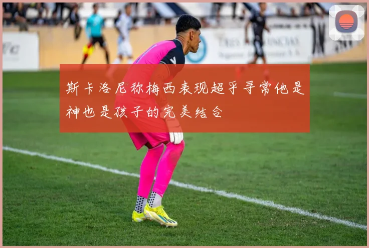 斯卡洛尼称梅西表现超乎寻常他是神也是孩子的完美结合