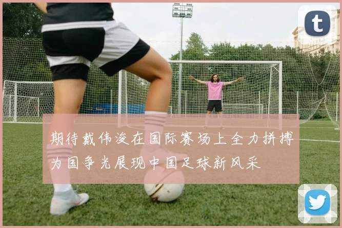 期待戴伟浚在国际赛场上全力拼搏为国争光展现中国足球新风采