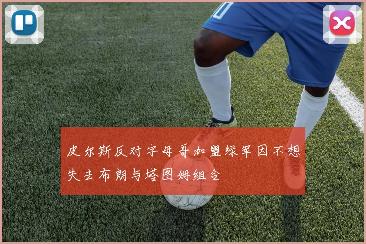 皮尔斯反对字母哥加盟绿军因不想失去布朗与塔图姆组合