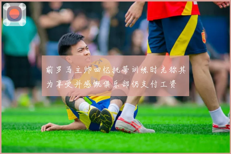 前罗马主帅回忆托蒂训练时光称其为享受并感慨俱乐部仍支付工资