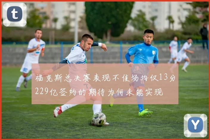 福克斯总决赛表现不佳场均仅13分229亿签约的期待为何未能实现