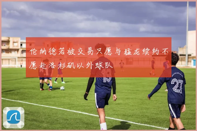 伦纳德若被交易只愿与猛龙续约不愿赴洛杉矶以外球队