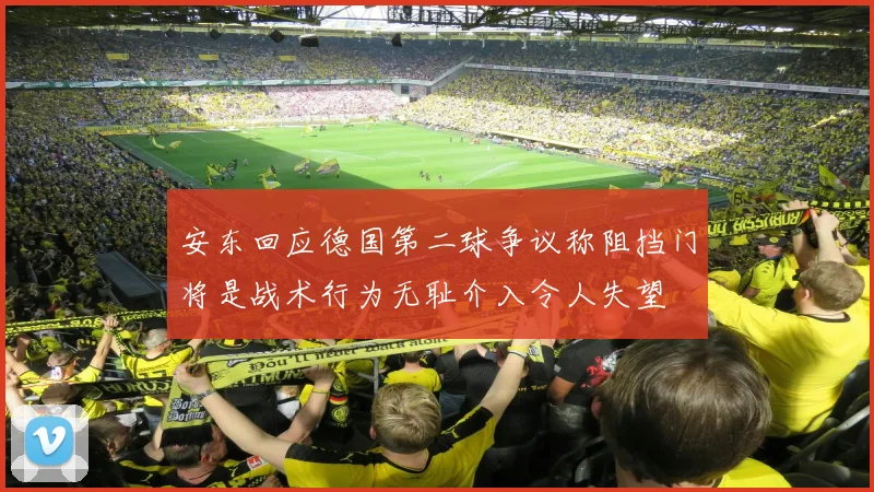 安东回应德国第二球争议称阻挡门将是战术行为无耻介入令人失望
