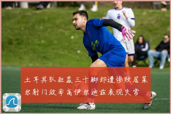 土耳其队狂轰三十脚却遭惨败居莱尔射门效率高伊尔迪兹表现失常