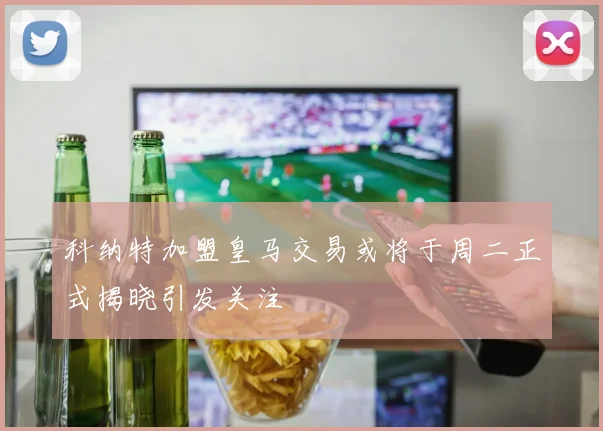 科纳特加盟皇马交易或将于周二正式揭晓引发关注
