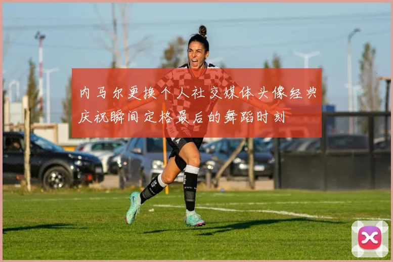 内马尔更换个人社交媒体头像经典庆祝瞬间定格最后的舞蹈时刻