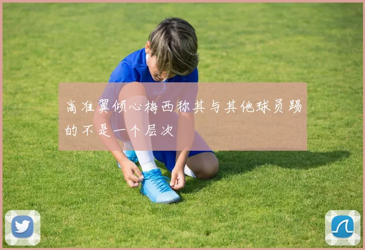 高准翼倾心梅西称其与其他球员踢的不是一个层次