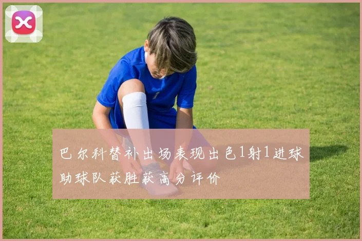 巴尔科替补出场表现出色1射1进球助球队获胜获高分评价