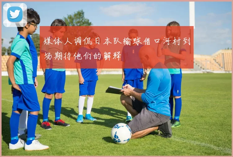 媒体人调侃日本队输球借口河村到场期待他们的解释