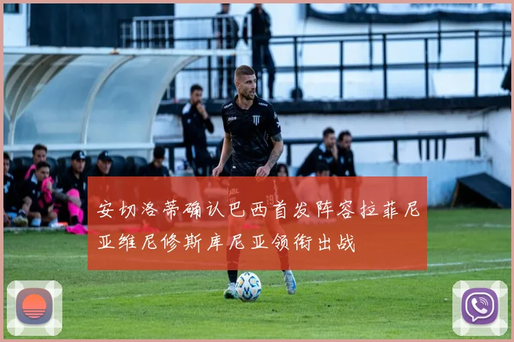 安切洛蒂确认巴西首发阵容拉菲尼亚维尼修斯库尼亚领衔出战