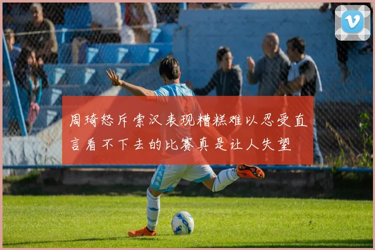 周琦怒斥索汉表现糟糕难以忍受直言看不下去的比赛真是让人失望