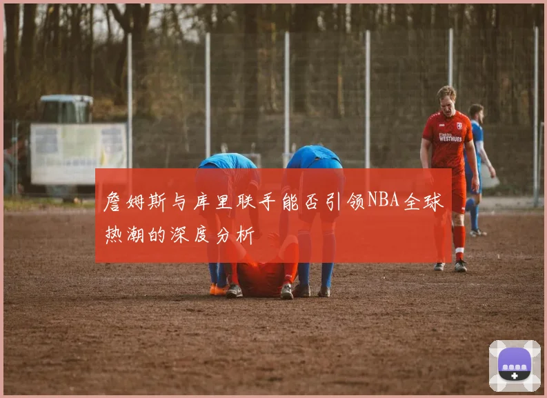 詹姆斯与库里联手能否引领NBA全球热潮的深度分析