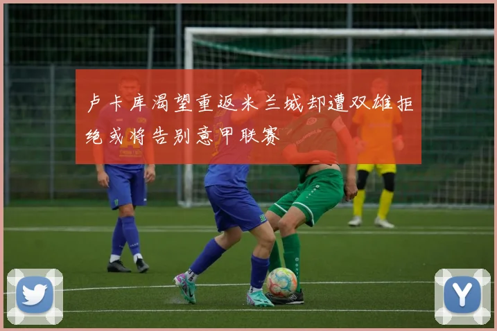 卢卡库渴望重返米兰城却遭双雄拒绝或将告别意甲联赛