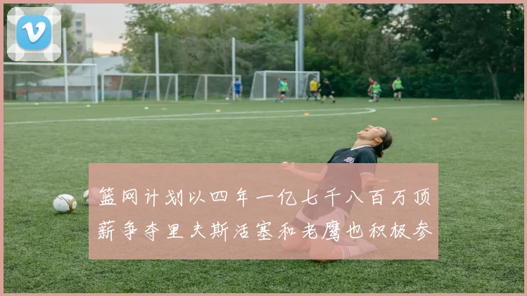 篮网计划以四年一亿七千八百万顶薪争夺里夫斯活塞和老鹰也积极参与竞标