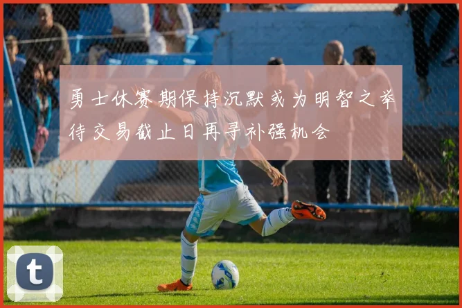 勇士休赛期保持沉默或为明智之举待交易截止日再寻补强机会