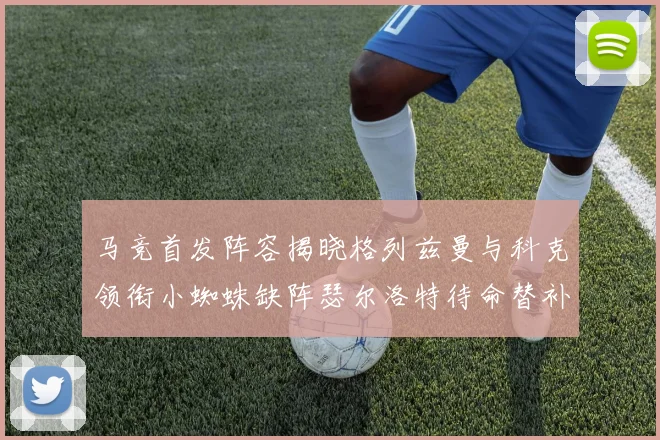 马竞首发阵容揭晓格列兹曼与科克领衔小蜘蛛缺阵瑟尔洛特待命替补