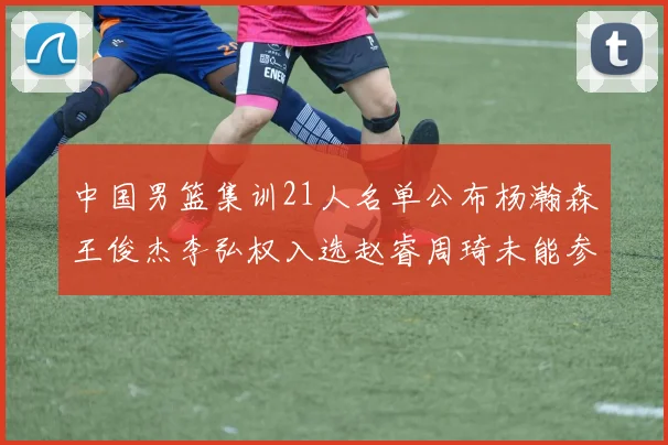中国男篮集训21人名单公布杨瀚森王俊杰李弘权入选赵睿周琦未能参加