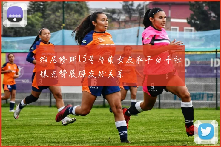 维尼修斯15号与前女友和平分手社媒点赞展现友好关系