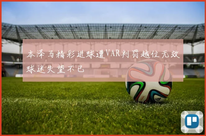 本泽马精彩进球遭VAR判罚越位无效球迷失望不已